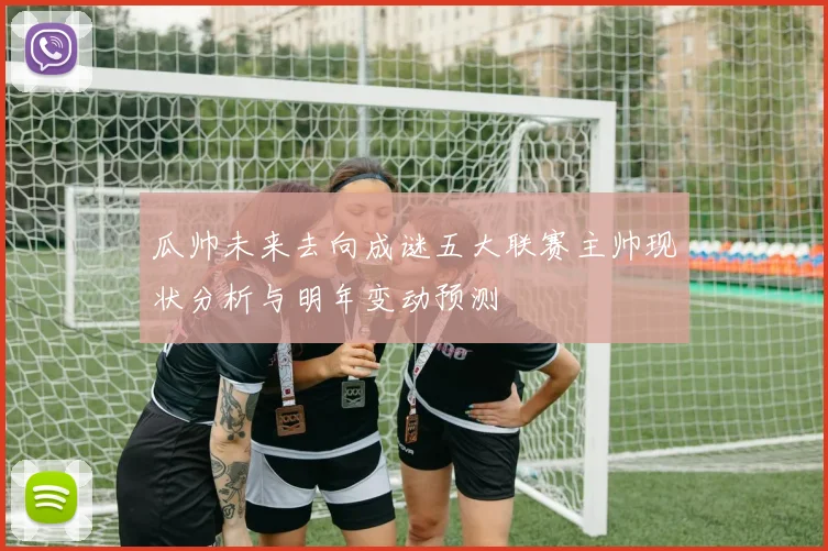 瓜帅未来去向成谜五大联赛主帅现状分析与明年变动预测