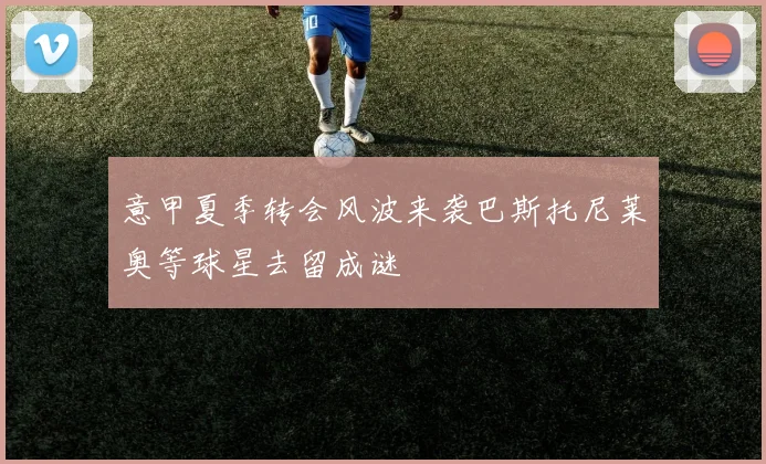 意甲夏季转会风波来袭巴斯托尼莱奥等球星去留成谜