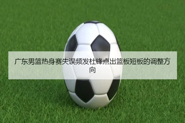 广东男篮热身赛失误频发杜锋点出篮板短板的调整方向（www.jiuyou.conapp）