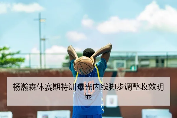 杨瀚森休赛期特训曝光内线脚步调整收效明显（www.jiuyou.conapp）